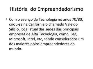 História do Empreendedorismo
• Com o avanço da Tecnologia no anos 70/80,
criou-se na Califórnia o chamado Vale do
Silício, local atual das sedes das principais
empresas de Alta Tecnologia, como IBM,
Microsoft, Intel, etc, sendo considerados um
dos maiores pólos empreendedores do
mundo.
 