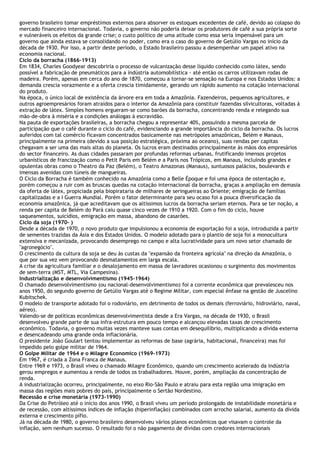 governo brasileiro tomar empréstimos externos para absorver os estoques excedentes de café, devido ao colapso do
mercado financeiro internacional. Todavia, o governo não poderia deixar os produtores de café a sua própria sorte
e vulneráveis os efeitos da grande crise; o custo político de uma atitude como essa seria impensável para um
governo que ainda estava se consolidando no poder, como era o caso do governo de Getúlio Vargas no início da
década de 1930. Por isso, a partir deste período, o Estado brasileiro passou a desempenhar um papel ativo na
economia nacional.
Ciclo da borracha (1866-1913)
Em 1834, Charles Goodyear descobriria o processo de vulcanização desse líquido conhecido como látex, sendo
possível a fabricação de pneumáticos para a indústria automobilística - até então os carros utilizavam rodas de
madeira. Porém, apenas em cerca do ano de 1870, começou a tornar-se sensação na Europa e nos Estados Unidos: a
demanda crescia vorazmente e a oferta crescia timidamente, gerando um rápido aumento na cotação internacional
do produto.
Na época, o único local de existência da árvore era em toda a Amazônia. Fazendeiros, pequenos agricultores, e
outros agroempresários foram atraídos para o interior da Amazônia para constituir fazendas silvicultoras, voltadas à
extração de látex. Simples homens ergueram-se como barões da borracha, concentrando renda e relegando sua
mão-de-obra à miséria e a condições análogas à escravidão.
Na pauta de exportações brasileiras, a borracha chegou a representar 40%, possuindo a mesma parcela de
participação que o café durante o ciclo do café, evidenciando a grande importância do ciclo da borracha. Os lucros
auferidos com tal comércio ficavam concentrados basicamente nas metrópoles amazônicas, Belém e Manaus,
principalmente na primeira (devido a sua posição estratégica, próxima ao oceano), suas rendas per capitas
chegavam a ser uma das mais altas do planeta. Os lucros eram destinados principalmente às mãos dos empresários
do sector financeiro. As duas cidades passaram por profundas reformas urbanas, frutificando imensos projetos
urbanísticos de francização como o Petit Paris em Belém e a Paris nos Trópicos, em Manaus, incluindo grandes e
opulentas obras como o Theatro da Paz (Belém), o Teatro Amazonas (Manaus), suntuosos palácios, boulevards e
imensas avenidas com túneis de mangueiras.
O Ciclo da Borracha é também conhecido na Amazônia como a Belle Époque e foi uma época de ostentação e,
porém começou a ruir com as bruscas quedas na cotação internacional da borracha, graças a ampliação em demasia
da oferta de látex, propiciada pela biopirataria de milhares de seringueiras ao Oriente; emigração de famílias
capitalizadas e a I Guerra Mundial. Porém o fator determinante para seu ocaso foi a pouca diversificação da
economia amazônica, já que acreditavam que os altíssimos lucros da borracha seriam eternos. Para se ter noção, a
renda per capita de Belém do Pará caiu quase cinco vezes de 1910 a 1920. Com o fim do ciclo, houve
saqueamentos, suicídios, emigração em massa, abandono de casarões.
Ciclo da soja (1970- )
Desde a década de 1970, o novo produto que impulsionou a economia de exportação foi a soja, introduzida a partir
de sementes trazidas da Ásia e dos Estados Unidos. O modelo adotado para o plantio de soja foi a monocultura
extensiva e mecanizada, provocando desemprego no campo e alta lucratividade para um novo setor chamado de
"agronegócio".
O crescimento da cultura da soja se deu às custas da "expansão da fronteira agrícola" na direção da Amazônia, o
que por sua vez vem provocando desmatamentos em larga escala.
A crise da agricultura familiar e o desalojamento em massa de lavradores ocasionou o surgimento dos movimentos
de sem-terra (MST, MTL, Via Campesina).
Industrialização e desenvolvimentismo (1945-1964)
O chamado desenvolvimentismo (ou nacional-desenvolvimentismo) foi a corrente econômica que prevalesceu nos
anos 1950, do segundo governo de Getúlio Vargas até o Regime Militar, com especial ênfase na gestão de Juscelino
Kubitschek.
O modelo de transporte adotado foi o rodoviário, em detrimento de todos os demais (ferroviário, hidroviário, naval,
aéreo).
Valendo-se de políticas econômicas desenvolvimentista desde a Era Vargas, na década de 1930, o Brasil
desenvolveu grande parte de sua infra-estrutura em pouco tempo e alcançou elevadas taxas de crescimento
econômico. Todavia, o governo muitas vezes manteve suas contas em desequilíbrio, multiplicando a dívida externa
e desencadeando uma grande onda inflacionária.
O presidente João Goulart tentou implementar as reformas de base (agrária, habitacional, financeira) mas foi
impedido pelo golpe militar de 1964.
O Golpe Militar de 1964 e o Milagre Economico (1969-1973)
Em 1967, é criada a Zona Franca de Manaus.
Entre 1969 e 1973, o Brasil viveu o chamado Milagre Econômico, quando um crescimento acelerado da indústria
gerou empregos e aumentou a renda de todos os trabalhadores. Houve, porém, ampliação da concentração de
renda.
A industrialização ocorreu, principalmente, no eixo Rio-São Paulo e atraiu para esta região uma imigração em
massa das regiões mais pobres do país, principalmente o Sertão Nordestino.
Recessão e crise monetária (1973-1990)
Da Crise do Petróleo até o início dos anos 1990, o Brasil viveu um período prolongado de instabilidade monetária e
de recessão, com altíssimos índices de inflação (hiperinflação) combinados com arrocho salarial, aumento da dívida
externa e crescimento pífio.
Já na década de 1980, o governo brasileiro desenvolveu vários planos econômicos que visavam o controle da
inflação, sem nenhum sucesso. O resultado foi o não pagamento de dívidas com credores internacionais
 