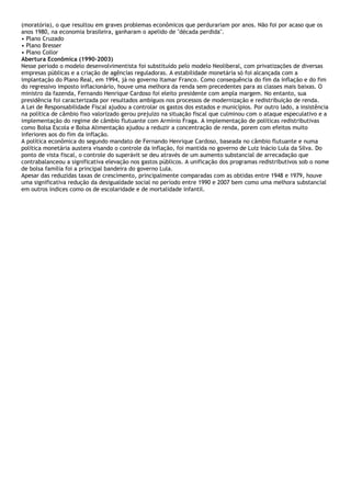 (moratória), o que resultou em graves problemas econômicos que perdurariam por anos. Não foi por acaso que os
anos 1980, na economia brasileira, ganharam o apelido de "década perdida".
• Plano Cruzado
• Plano Bresser
• Plano Collor
Abertura Econômica (1990-2003)
Nesse período o modelo desenvolvimentista foi substituído pelo modelo Neoliberal, com privatizações de diversas
empresas públicas e a criação de agências reguladoras. A estabilidade monetária só foi alcançada com a
implantação do Plano Real, em 1994, já no governo Itamar Franco. Como consequência do fim da inflação e do fim
do regressivo imposto inflacionário, houve uma melhora da renda sem precedentes para as classes mais baixas. O
ministro da fazenda, Fernando Henrique Cardoso foi eleito presidente com ampla margem. No entanto, sua
presidência foi caracterizada por resultados ambíguos nos processos de modernização e redistribuição de renda.
A Lei de Responsabilidade Fiscal ajudou a controlar os gastos dos estados e municípios. Por outro lado, a insistência
na política de câmbio fixo valorizado gerou prejuízo na situação fiscal que culminou com o ataque especulativo e a
implementação do regime de câmbio flutuante com Armínio Fraga. A implementação de políticas redistributivas
como Bolsa Escola e Bolsa Alimentação ajudou a reduzir a concentração de renda, porem com efeitos muito
inferiores aos do fim da inflação.
A política econômica do segundo mandato de Fernando Henrique Cardoso, baseada no câmbio flutuante e numa
política monetária austera visando o controle da inflação, foi mantida no governo de Luiz Inácio Lula da Silva. Do
ponto de vista fiscal, o controle do superávit se deu através de um aumento substancial de arrecadação que
contrabalanceou a significativa elevação nos gastos públicos. A unificação dos programas redistributivos sob o nome
de bolsa família foi a principal bandeira do governo Lula.
Apesar das reduzidas taxas de crescimento, principalmente comparadas com as obtidas entre 1948 e 1979, houve
uma significativa redução da desigualdade social no período entre 1990 e 2007 bem como uma melhora substancial
em outros índices como os de escolaridade e de mortalidade infantil.
 