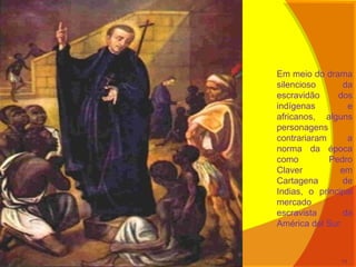 Em meio do drama
silencioso da
escravidão dos
indígenas e
africanos, alguns
personagens
contrariaram a
norma da época
como Pedro
Claver em
Cartagena de
Indias, o principal
mercado
escravista da
América del Sur.
11
 