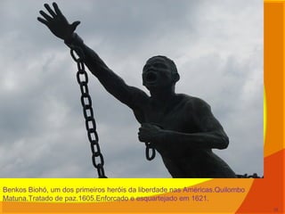 Benkos Biohó, um dos primeiros heróis da liberdade nas Américas.Quilombo
Matuna.Tratado de paz.1605.Enforcado e esquartejado em 1621.
12
 