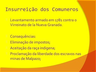 Insurreição dos Comuneros
 Levantamento armado em 1781 contra o
Virreinato de la Nueva Granada.
 Consequências:
 Eliminação de impostos;
 Aceitação da raça indigena;
 Proclamação da liberdade dos escravos nas
minas de Malpazo;
13
 