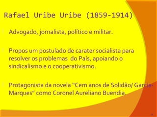 Rafael Uribe Uribe (1859-1914)
 Advogado, jornalista, político e militar.
 Propos um postulado de carater socialista para
resolver os problemas do País, apoiando o
sindicalismo e o cooperativismo.
 Protagonista da novela “Cem anos de Solidão/ Garcia-
Marques” como Coronel Aureliano Buendia.
19
 