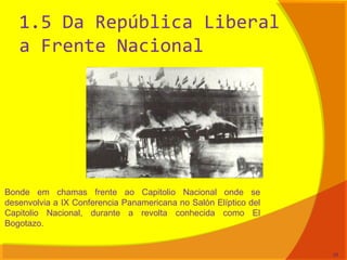1.5 Da República Liberal
a Frente Nacional
Bonde em chamas frente ao Capitolio Nacional onde se
desenvolvia a IX Conferencia Panamericana no Salón Elíptico del
Capitolio Nacional, durante a revolta conhecida como El
Bogotazo.
24
 