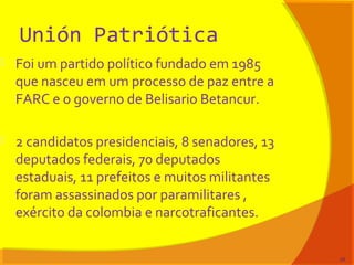 Unión Patriótica
 Foi um partido político fundado em 1985
que nasceu em um processo de paz entre a
FARC e o governo de Belisario Betancur.
 2 candidatos presidenciais, 8 senadores, 13
deputados federais, 70 deputados
estaduais, 11 prefeitos e muitos militantes
foram assassinados por paramilitares ,
exército da colombia e narcotraficantes.
29
 