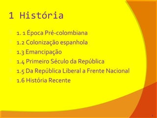 1 História
 1. 1 Época Pré-colombiana
 1.2 Colonização espanhola
 1.3 Emancipação
 1.4 Primeiro Século da República
 1.5 Da República Liberal a Frente Nacional
 1.6 História Recente
3
 