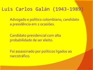 Luis Carlos Galán (1943-1989)
 Advogado e político colombiano, candidato
a presidência em 2 ocasiões.
 Candidato presidencial com alta
probabilidade de ser eleito.
 Foi assassinado por políticos ligados ao
narcotráfico.
30
 