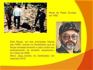 Morte de Pablo Escobar
em 1993
Raúl Reyes, um dos principales líderes
das FARC, morreu no bombardeio que as
forças armadas levaram a cabo contra seu
acampamento no território equatoriano,
em março de 2008.
Mono Jojoy.,morreo no bombardeo em
setembro 2010
34
 