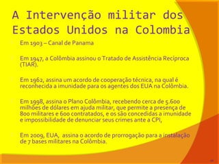 A Intervenção militar dos
Estados Unidos na Colombia
 Em 1903 – Canal de Panama
 Em 1947, a Colômbia assinou o Tratado de Assistência Recíproca
(TIAR).
 Em 1962, assina um acordo de cooperação técnica, na qual é
reconhecida a imunidade para os agentes dos EUA na Colômbia.
 Em 1998, assina o Plano Colômbia, recebendo cerca de 5.600
milhões de dólares em ajuda militar, que permite a presença de
800 militares e 600 contratados, e os são concedidas a imunidade
e impossibilidade de denunciar seus crimes ante a CPI,
 Em 2009, EUA, assina o acordo de prorrogação para a instalação
de 7 bases militares na Colômbia.
44
 