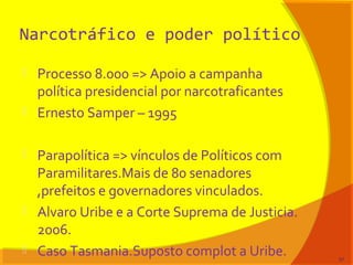 Narcotráfico e poder político
 Processo 8.000 => Apoio a campanha
política presidencial por narcotraficantes
 Ernesto Samper – 1995
 Parapolítica => vínculos de Políticos com
Paramilitares.Mais de 80 senadores
,prefeitos e governadores vinculados.
 Alvaro Uribe e a Corte Suprema de Justicia.
2006.
 Caso Tasmania.Suposto complot a Uribe. 57
 