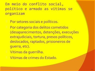 Em meio do conflito social,
político e armado as vitimas se
organizam
 Por setores sociais e políticos.
 Por categoria dos delitos cometidos
(desaparecimentos, detenções, execuções
extrajudiciais, tortura, presos políticos,
deslocados, raptados, prisioneiros de
guerra, etc).
 Vitimas da guerrilha.
 Vitimas de crimes do Estado.
75
 