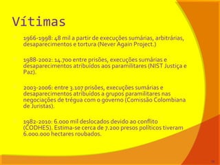 Vítimas
 1966-1998: 48 mil a partir de execuções sumárias, arbitrárias,
desaparecimentos e tortura (Never Again Project.)
 1988-2002: 14.700 entre prisões, execuções sumárias e
desaparecimentos atribuídos aos paramilitares (NIST Justiça e
Paz).
 2003-2006: entre 3.107 prisões, execuções sumárias e
desaparecimentos atribuídos a grupos paramilitares nas
negociações de trégua com o governo (Comissão Colombiana
de Juristas).
 1982-2010: 6.000 mil deslocados devido ao conflito
(CODHES). Estima-se cerca de 7.200 presos políticos tiveram
6.000.000 hectares roubados.
76
 