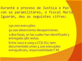 Durante o proceso de Justiça e Paz
con os paramilitares, o fiscal Mario
Iguarán, deu as seguintes cifras:
 150.000 execuções.
 50.000 detenciones desapariciones.
 2.800 fosas, en las cuales han identificado y
entregado 580 restos.
 Entre 2002 e 2009 a CCE-EU, tem
documentado umas 3.200 execuções
extrajudiciais, responsabilidade F.M.
77
 