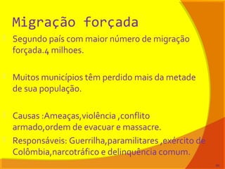 Migração forçada
 Segundo país com maior número de migração
forçada.4 milhoes.
 Muitos municípios têm perdido mais da metade
de sua população.
 Causas :Ameaças,violência ,conflito
armado,ordem de evacuar e massacre.
 Responsáveis: Guerrilha,paramilitares ,exército de
Colômbia,narcotráfico e delinquência comum.
80
 