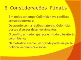 6 Considerações Finais
 Em todos os tempo Colômbia teve conflitos
armados internos;
 De acordo com a regiões naturais, Colombia
possue diversos desenvolvimentos;
 O conflito armado, aparece em todo o território
colombiano;
 Narcotráfico exerce um grande poder na parte
política, econômica e social
82
 