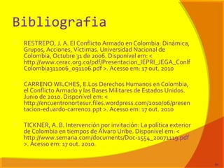 Bibliografia
 RESTREPO, J. A. El Conflicto Armado en Colombia: Dinámica,
Grupos, Acciones, Víctimas. Universidad Nacional de
Colombia, Octubre 31 de 2006. Disponível em: <
http://www.cerac.org.co/pdf/Presentacion_IEPRI_JEGA_Conlf
Colombia311006_091106.pdf >. Acesso em: 17 out. 2010
 CARRENO WILCHES, E.Los Derechos Humanos en Colombia,
el Conflicto Armado y las Bases Militares de Estados Unidos.
Junio de 2010. Disponível em: <
http://encuentronortesur.files.wordpress.com/2010/06/presen
tacion-eduardo-carreno1.ppt >. Acesso em: 17 out. 2010
 TICKNER, A. B. Intervención por invitación: La política exterior
de Colombia en tiempos de Álvaro Uribe. Disponível em: <
http://www.semana.com/documents/Doc-1554_20071119.pdf
>. Acesso em: 17 out. 2010.
84
 