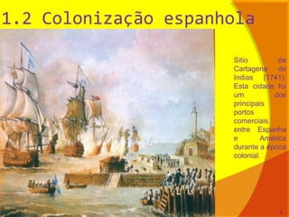 1.2 Colonização espanhola
Sitio de
Cartagena de
Indias (1741).
Esta cidade foi
um dos
principais
portos
comerciais
entre Espanha
e América
durante a época
colonial.
9
 