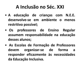 A Inclusão no Séc. XXI
• A educação de crianças com N.E.E.
desenvolve-se em ambiente o menos
restritivo possível;
• Os professores de Ensino Regular
assumem responsabilidade na educação
desses alunos;
• As Escolas de Formação de Professores
devem organizar-se de forma a
responder eficazmente às necessidades
da Educação Inclusiva.
 