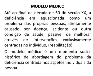 MODELO MÉDICO
Até ao final da década de 50 do século XX, a
deficiência era equacionada como um
problema das próprias pessoas, diretamente
causado por doença, acidente ou outra
condição de saúde, passível de melhorar
através de intervenções exclusivamente
centradas no indivíduo, (reabilitação).
O modelo médico é um momento socio-
histórico de abordagem do problema da
deficiência centrada nos aspetos individuais da
pessoa.
 
