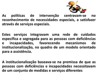 As políticas de intervenção centravam-se no
reconhecimento de necessidades especiais, a satisfazer
através de serviços especiais.
Estes serviços integravam uma rede de cuidados
específica e segregada para as pessoas com deficiências
e incapacidades, favorecendo mecanismos de
institucionalização, no quadro de um modelo orientado
para a assistência.
A institucionalização baseava-se na premissa de que as
pessoas com deficiências e incapacidades necessitavam
de um conjunto de medidas e serviços diferentes
 