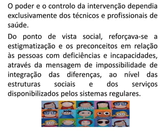 O poder e o controlo da intervenção dependia
exclusivamente dos técnicos e profissionais de
saúde.
Do ponto de vista social, reforçava-se a
estigmatização e os preconceitos em relação
às pessoas com deficiências e incapacidades,
através da mensagem de impossibilidade de
integração das diferenças, ao nível das
estruturas sociais e dos serviços
disponibilizados pelos sistemas regulares.
 
