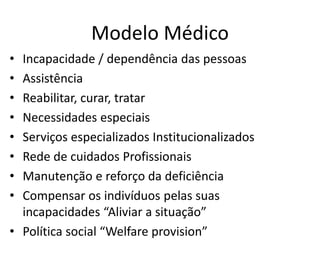 Modelo Médico
• Incapacidade / dependência das pessoas
• Assistência
• Reabilitar, curar, tratar
• Necessidades especiais
• Serviços especializados Institucionalizados
• Rede de cuidados Profissionais
• Manutenção e reforço da deficiência
• Compensar os indivíduos pelas suas
incapacidades “Aliviar a situação”
• Política social “Welfare provision”
 