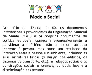 Modelo Social
No início da década de 60, os documentos
internacionais provenientes da Organização Mundial
de Saúde (OMS) e os próprios documentos de
política europeia, começam progressivamente a
considerar a deficiência não como um atributo
inerente à pessoa, mas como um resultado da
interação entre a pessoa e o ambiente, incluindo as
suas estruturas físicas (o design dos edifícios, os
sistemas de transporte, etc.), as relações sociais e as
construções sociais e crenças, as quais levam à
discriminação das pessoas
 