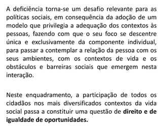 A deficiência torna-se um desafio relevante para as
políticas sociais, em consequência da adoção de um
modelo que privilegia a adequação dos contextos às
pessoas, fazendo com que o seu foco se descentre
única e exclusivamente da componente individual,
para passar a contemplar a relação da pessoa com os
seus ambientes, com os contextos de vida e os
obstáculos e barreiras sociais que emergem nesta
interação.
Neste enquadramento, a participação de todos os
cidadãos nos mais diversificados contextos da vida
social passa a constituir uma questão de direito e de
igualdade de oportunidades.
 