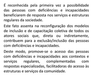 É reconhecida pela primeira vez a possibilidade
das pessoas com deficiências e incapacidades
beneficiarem de resposta nos serviços e estruturas
regulares da sociedade.
Este fato assenta na reconfiguração dos modelos
de inclusão e de capacitação coletiva de todos os
atores sociais que, direta ou indiretamente,
contribuem para a exclusão/inclusão das pessoas
com deficiências e incapacidades.
Deste modo, promove-se o acesso das pessoas
com deficiências e incapacidades aos contextos e
serviços regulares, complementadas com
respostas especializadas, facilitadoras do acesso às
estruturas e serviços da comunidade.
 