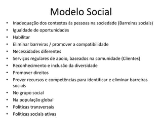 Modelo Social
• Inadequação dos contextos às pessoas na sociedade (Barreiras sociais)
• Igualdade de oportunidades
• Habilitar
• Eliminar barreiras / promover a compatibilidade
• Necessidades diferentes
• Serviços regulares de apoio, baseados na comunidade (Clientes)
• Reconhecimento e inclusão da diversidade
• Promover direitos
• Prover recursos e competências para identificar e eliminar barreiras
sociais
• No grupo social
• Na população global
• Políticas transversais
• Políticas sociais ativas
 