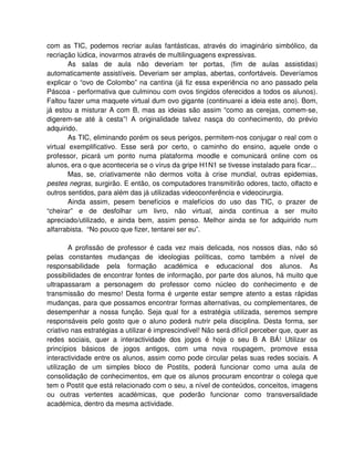 com as TIC, podemos recriar aulas fantásticas, através do imaginário simbólico, da
recriação lúdica, inovarmos através de multilinguagens expressivas.
        As salas de aula não deveriam ter portas, (fim de aulas assistidas)
automaticamente assistíveis. Deveriam ser amplas, abertas, confortáveis. Deveríamos
explicar o “ovo de Colombo” na cantina (já fiz essa experiência no ano passado pela
Páscoa - performativa que culminou com ovos tingidos oferecidos a todos os alunos).
Faltou fazer uma maquete virtual dum ovo gigante (continuarei a ideia este ano). Bom,
já estou a misturar A com B, mas as ideias são assim “como as cerejas, comem-se,
digerem-se até à cesta”! A originalidade talvez nasça do conhecimento, do prévio
adquirido.
        As TIC, eliminando porém os seus perigos, permitem-nos conjugar o real com o
virtual exemplificativo. Esse será por certo, o caminho do ensino, aquele onde o
professor, picará um ponto numa plataforma moodle e comunicará online com os
alunos, era o que aconteceria se o vírus da gripe H1N1 se tivesse instalado para ficar...
        Mas, se, criativamente não dermos volta à crise mundial, outras epidemias,
pestes negras, surgirão. E então, os computadores transmitirão odores, tacto, olfacto e
outros sentidos, para além das já utilizadas videoconferência e videocirurgia.
        Ainda assim, pesem benefícios e malefícios do uso das TIC, o prazer de
“cheirar” e de desfolhar um livro, não virtual, ainda continua a ser muito
apreciado/utilizado, e ainda bem, assim penso. Melhor ainda se for adquirido num
alfarrabista. “No pouco que fizer, tentarei ser eu”.

        A profissão de professor é cada vez mais delicada, nos nossos dias, não só
pelas constantes mudanças de ideologias políticas, como também a nível de
responsabilidade pela formação académica e educacional dos alunos. As
possibilidades de encontrar fontes de informação, por parte dos alunos, há muito que
ultrapassaram a personagem do professor como núcleo do conhecimento e de
transmissão do mesmo! Desta forma é urgente estar sempre atento a estas rápidas
mudanças, para que possamos encontrar formas alternativas, ou complementares, de
desempenhar a nossa função. Seja qual for a estratégia utilizada, seremos sempre
responsáveis pelo gosto que o aluno poderá nutrir pela disciplina. Desta forma, ser
criativo nas estratégias a utilizar é imprescindível! Não será difícil perceber que, quer as
redes sociais, quer a interactividade dos jogos é hoje o seu B A BÁ! Utilizar os
princípios básicos de jogos antigos, com uma nova roupagem, promove essa
interactividade entre os alunos, assim como pode circular pelas suas redes sociais. A
utilização de um simples bloco de Postits, poderá funcionar como uma aula de
consolidação de conhecimentos, em que os alunos procuram encontrar o colega que
tem o Postit que está relacionado com o seu, a nível de conteúdos, conceitos, imagens
ou outras vertentes académicas, que poderão funcionar como transversalidade
académica, dentro da mesma actividade.
 