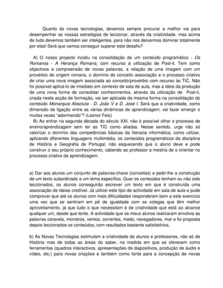 Quanto às novas tecnologias, devemos sempre procurar a melhor via para
desempenhar as nossas estratégias de leccionar, através da criatividade, mas acima
de tudo devemos também ser inteligentes, para não nos deixarmos dominar totalmente
por elas! Será que vamos conseguir superar este desafio?

  A) O nosso projecto incidiu na consolidação de um conteúdo programático - Os
Romanos - A Herança Romana, com recurso à utilização de Post-it. Tem como
objectivos a compreensão de novas palavras, a relação de uma imagem com um
provérbio de origem romana, o domínio do conceito associação e o processo criativo
de criar uma nova imagem associada ao conceito/provérbio com recurso às TIC. Não
foi possível aplicá-lo de imediato em contexto de sala de aula, mas a ideia da produção
de uma nova forma de consolidar conhecimentos, através da utilização de Post-it,
criada nesta acção de formação, vai ser aplicada da mesma forma na consolidação do
conteúdo Monarquia Absoluta - D. João V e D. José I. Será que a criatividade, como
dimensão de ligação entre as várias dinâmicas de aprendizagem, vai fazer emergir o
muitas vezes “adormecido”? (Leonor Feio)
  B) Ao entrar na segunda década do século XXI, não é possível olhar o processo de
ensino/aprendizagem sem ter as TIC como aliadas. Nesse sentido, urge não só
valorizar o domínio das competências básicas da literacia informática, como utilizar,
aplicando diferentes linguagens multimédia, os conteúdos programáticos da disciplina
de História e Geografia de Portugal, não esquecendo que o aluno deve e pode
construir o seu próprio conhecimento, cabendo ao professor a mestria de o orientar no
processo criativo da aprendizagem.


a) Dar aos alunos um conjunto de palavras-chave (conceitos) e pedir-lhe a construção
de um texto subordinado a um tema específico. Quer os conteúdos tenham ou não sido
leccionados, os alunos conseguirão escrever um texto em que é construída uma
associação de ideias credível. Já utilizei este tipo de actividade em sala de aula e pude
comprovar que até os alunos com mais dificuldades responderam bem a este exercício
uma vez que se sentiram em pé de igualdade com os colegas que têm melhor
aproveitamento, já que tudo o que necessitam é de criatividade que está ao alcance
qualquer um, desde que tente. A actividade que os meus alunos realizaram envolvia as
palavras caravela, monstros, ventos, correntes, medo, navegadores, mar e foi proposta
depois leccionados os conteúdos, com resultados bastante satisfatórios.

b) As Novas Tecnologias estimulam a criatividade de alunos e professores, não só de
História mas de todas as áreas do saber, na medida em que se oferecem como
ferramentas (quadros interactivos, apresentações de diapositivos, produção de áudio e
vídeo, etc.) para novas criações e também como fonte para a concepção de novas
 