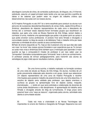 abordagens (consulta de sítios, de conteúdos audiovisuais, de blogues, etc.) A Internet,
sobretudo, assume um papel principal nesta tarefa uma vez que permite a partilha de
ideias e de saberes que podem estar na origem do trabalho criativo que
desenvolvemos nas aulas com os nossos alunos.

A)”O Império Português no séc.XVI” foi o tema escolhido para conduzir os alunos num
percurso de sucessivas descobertas;Descoberta de zonas (India, Japão,China,África e
América) ,descoberta de objectos representativos de cada zona e descoberta de
formas dar a conhecer esses objectos.Foram formados grupos que escolheram os
objectos, que após uma visita ao Museu Nacional de Arte Antiga, seriam dados a
conhecer à turma, mediante uma apresentação que podia ir do power point ao cartaz e
que podia envolver outros professores .O produto final seria filmado e divulgado à
comunidade escolar no blog da escola e da biblioteca Todo o trabalho tinha por base
estimular a critividade do aluno usando os seus conhecimentos.
B)Falar de ensino esquendo as Tic, hoje já não é possível uma vez que elas são cada
vez mais “os livros” dos nossos alunos.Considero e por experiência que as Tic tornam
as aulas mais vivas e dinâmicas.Sinto tambem que a motivação para aprender é maior
quando se liga o computador.A missão do professor é por isso saber usar os
“brinquedos” chamados computadores para “brincando” levar o aluno ao conhecimento.
O professor precisa de brincar pedagogicamente, para transmitir aos alunos as
estratégias do jogo e dele apurar resultados criativos, originais.




      A)           De uma forma sucinta, o trabalho realizado na formação constava
      de uma visita de estudo ao Museu de Arte Antiga. Os alunos, munidos de um
      guião previamente elaborado pelo docente e em grupo, teriam que seleccionar
      um objecto representativo de uma zona do Império Português e recolher
      informações para posterior trabalho de preenchimento de uma ficha descritiva. A
      escolha do objecto seria validada pelo professor, que depois orientava e
      auxiliava os grupos na apresentação livre do objecto (cartaz, maquete,
      dramatização, …), tarefa em que seria solicitada a colaboração de docentes de
      outras áreas disciplinares e não disciplinares. A apresentação do trabalho seria
      filmada e divulgada através do blog da turma/Escola. A longo prazo seria
      possível fazer uma “caça ao tesouro”, organizada pelos alunos, actividade esta
      aberta à comunidade escolar.


      B)           Cada vez mais a criatividade e as Novas Tecnologias são
      importantes no ensino de História e Geografia de Portugal. Deparamo-nos com
 