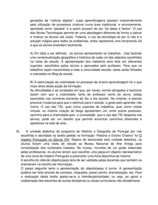 gerações de “nativos digitais”, cujas aprendizagens passam crescentemente
           pela utilização de processos criativos numa área tradicional, e erroneamente,
           apontada como “pesada” e a quem acusam de ser “só datas e factos”. O uso
           das Novas Tecnologias permite ter uma abordagem diferente de forma a cativar
           e motivar os alunos nas aulas. Todavia, o uso da tecnologia só por si não é a
           solução mágica para todos os problemas; antes representa uma ferramenta útil
           e que os alunos entendem facilmente.

           A) Em data a ser definida , os alunos apresentarão os trabalhos , mas fazendo
           uma contextualização geográfica e histórica de cada um dos objectos escolhidos
           na visita de estudo. A apresentação dos trabalhos será feita em diferentes
           suportes, escolhidos pelos alunos e aprovados pelo professor. Para que os
           trabalhos sejam transmitidos a toda a comunidade escolar, estes serão filmados
           e colocados no Blog da escola.

           B) A estimulação da criatividade no processo de ensino-aprendizagem foi o que
           mais retive desta acção de formação.
           As dificuldades e as condições em que, por vezes, somos obrigados a leccionar
           fazem com que a criatividade, tanto do professor como do aluno, esteja
           escondida nas inúmeras barreiras do dia a dia escolar. No entanto, é preciso
           provocar mudança para que o estimulo para o estudo, o gosto pelo aprender não
           morra. O uso das TIC, quer como suportes de trabalhos, quer como visitas
           virtuais, ou mesmo criação de blogs apresentam um, entre outros possiveis,
           caminho para a criatividade pois a curiosidade que o uso das TIC desperta nos
           alunos, pode ser um desafio que permite encontrar caminhos diferentes e
           apelativos na sala de aula.

A)       A unidade didáctica do programa de História e Geografia de Portugal por nós
     escolhida e abordada na tarefa pedida na formação “História e Ensino Criativo” foi O
     Império Português no Século XVI. Depois de leccionada esta unidade didáctica, os
     alunos fariam uma visita de estudo ao Museu Nacional de Arte Antiga para
     consolidação dos conteúdos tratados. No museu, munidos de um guião elaborado
     pelas professoras, os alunos teriam que escolher uma peça/um objecto representativo
     de uma zona do Império Português e preencher uma ficha descritiva do mesmo.
     A escolha do referido objecto/peça teria de ser validada pelas docentes que também os
     orientariam na recolha de informação.
     O passo seguinte seria a apresentação do objecto/peça à turma. A apresentação
     poderia ser feita através de cartazes, maquetes, power points, dramatização, etc. Para
     a realização desta tarefa apelar-se-ia à interdisciplinaridade, ou seja, ao apoio e
     colaboração dos docentes de outras disciplinas ou áreas curriculares não disciplinares.
 