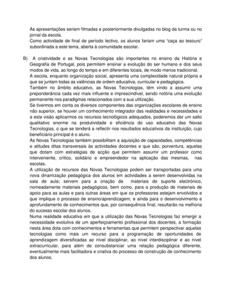 As apresentações seriam filmadas e posteriormente divulgadas no blog da turma ou no
     jornal da escola.
     Como actividade de final de período lectivo, os alunos fariam uma “caça ao tesouro”
     subordinada a este tema, aberta à comunidade escolar.

B)     A criatividade e as Novas Tecnologias são importantes no ensino da História e
     Geografia de Portugal, pois permitem ensinar a evolução do ser humano e dos seus
     modos de vida, ao longo do tempo e em diferentes locais, de modo menos tradicional.
     A escola, enquanto organização social, apresenta uma complexidade natural própria a
     que se juntam todas as valências de ordem educativa, curricular e pedagógica.
     Também no âmbito educativo, as Novas Tecnologias, têm vindo a assumir uma
     preponderância cada vez mais influente e imprescindível, sendo notória uma evolução
     permanente nos paradigmas relacionados com a sua utilização.
     Se tivermos em conta os diversos componentes das organizações escolares de ensino
     não superior, se houver um conhecimento integrador das realidades e necessidades e
     a esta visão aplicarmos os recursos tecnológicos adequados, poderemos dar um salto
     qualitativo enorme na produtividade e eficiência do uso educativo das Novas
     Tecnologias, o que se tenderá a reflectir nos resultados educativos da instituição, cujo
     beneficiário principal é o aluno.
     As Novas Tecnologias também possibilitam a aquisição de capacidades, competências
     e atitudes ditas transversais às actividades docentes e que são, porventura, aquelas
     que dotam com estratégias de acção que permitem assumir um professor como
     interveniente, crítico, solidário e empreendedor na aplicação das mesmas, nas
     escolas.
     A utilização de recursos das Novas Tecnologias podem ser transportadas para uma
     nova dinamização pedagógica dos alunos em actividades a serem desenvolvidas na
     sala de aula; servem para a criação de             materiais de suporte electrónico,
     nomeadamente materiais pedagógicos, bem como, para a produção de materiais de
     apoio para as aulas e para outras áreas em que os professores estejam envolvidos e
     que implique o processo de ensino/aprendizagem, e ainda para o desenvolvimento e
     aprofundamento de conhecimentos que, por consequência final, resultarão na melhoria
     do sucesso escolar dos alunos.
     Numa realidade educativa em que a utilização das Novas Tecnologias faz emergir a
     necessidade evolutiva de um aperfeiçoamento profissional dos docentes, a formação
     nesta área dota com conhecimentos e ferramentas que permitem perspectivar aquelas
     tecnologias como mais um recurso para a programação de oportunidades de
     aprendizagem diversificadas ao nível disciplinar, ao nível interdisciplinar e ao nível
     extracurricular, para além de consubstanciar uma relação pedagógica diferente,
     eventualmente mais facilitadora e criativa do processo de construção de conhecimento
     dos alunos.
 