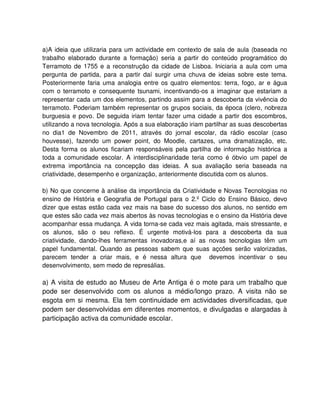 a)A ideia que utilizaria para um actividade em contexto de sala de aula (baseada no
trabalho elaborado durante a formação) seria a partir do conteúdo programático do
Terramoto de 1755 e a reconstrução da cidade de Lisboa. Iniciaria a aula com uma
pergunta de partida, para a partir daí surgir uma chuva de ideias sobre este tema.
Posteriormente faria uma analogia entre os quatro elementos: terra, fogo, ar e água
com o terramoto e consequente tsunami, incentivando-os a imaginar que estariam a
representar cada um dos elementos, partindo assim para a descoberta da vivência do
terramoto. Poderiam também representar os grupos sociais, da época (clero, nobreza
burguesia e povo. De seguida iriam tentar fazer uma cidade a partir dos escombros,
utilizando a nova tecnologia. Após a sua elaboração iriam partilhar as suas descobertas
no dia1 de Novembro de 2011, através do jornal escolar, da rádio escolar (caso
houvesse), fazendo um power point, do Moodle, cartazes, uma dramatização, etc.
Desta forma os alunos ficariam responsáveis pela partilha de informação histórica a
toda a comunidade escolar. A interdisciplinaridade teria como é óbvio um papel de
extrema importância na concepção das ideias. A sua avaliação seria baseada na
criatividade, desempenho e organização, anteriormente discutida com os alunos.

b) No que concerne à análise da importância da Criatividade e Novas Tecnologias no
ensino de História e Geografia de Portugal para o 2.º Ciclo do Ensino Básico, devo
dizer que estas estão cada vez mais na base do sucesso dos alunos, no sentido em
que estes são cada vez mais abertos às novas tecnologias e o ensino da História deve
acompanhar essa mudança. A vida torna-se cada vez mais agitada, mais stressante, e
os alunos, são o seu reflexo. É urgente motivá-los para a descoberta da sua
criatividade, dando-lhes ferramentas inovadoras,e aí as novas tecnologias têm um
papel fundamental. Quando as pessoas sabem que suas açcões serão valorizadas,
parecem tender a criar mais, e é nessa altura que devemos incentivar o seu
desenvolvimento, sem medo de represálias.

a) A visita de estudo ao Museu de Arte Antiga é o mote para um trabalho que
pode ser desenvolvido com os alunos a médio/longo prazo. A visita não se
esgota em si mesma. Ela tem continuidade em actividades diversificadas, que
podem ser desenvolvidas em diferentes momentos, e divulgadas e alargadas à
participação activa da comunidade escolar.
 
