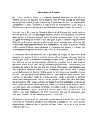 Documento de Trabalho

No contexto actual no Ensino a criatividade revela-se necessária na disciplina de
História para que se converta numa disciplina mais divertida através da criatividade
(sem confundir imaginação com criatividade). É necessário perceber que os alunos são
adolescentes e como transformar a importância do Conhecimento para chegar a
Criatividade como meio de reforçar a participação numa aprendizagem em contexto.

Uma vez que o Programa de História e Geografia de Portugal não muda, cabe ao
docente enveredar por uma abordagem diferente, criativa e adequada aos seus alunos.
Neste sentido, o professor não deve deixar de tentar, e mesmo ousar, pôr em prática
soluções diferentes para problemas que são iguais e que se repetem frequentemente.
Desta forma, tentamos preparar os alunos para serem cidadãos num futuro que não
conhecemos, mas cujas ferramentas lhes transmitimos. No fundo, as aulas de História
e Geografia de Portugal devem despertar a criatividade nos alunos, pois assim eles
estarão preparados para transformar o seu futuro e a sua realidade.

A criatividade revela-se essencial para o processo de criação de algo novo. Esse
processo nem sempre é fácil e contínuo, pois envolve a testagem de vários factores.
Envolve, por vezes, o abandono ou alteração da ideia inicial. O produto final pode ser
bem diferente do que se tinha previsto inicialmente, mas julgo que é esse o grande
desafio do ensino actual: partir de algo (conteúdos programáticos / conhecimento), não
ter receio de ousar e de criar algo que seja original (imaginação / originalidade) e que
nos surpreenda enquanto actores (quer professores, quer alunos, quer a própria
comunidade educativa) de uma História que se faz com recurso ao passado, presente
e futuro. Este processo criativo faz-me lembrar uma frase de Cícero “nihil est simul
inuentum et perfectum” (nada é, simultaneamente, criado e perfeito). É portanto,
necessário um longo caminho desde a fase inicial até ao produto final. (Ana Rita Lopes)
Ser professor de HGP é cada vez mais ser capaz de renovar estratégias e métodos de
ensino, para fazer frente a uma sociedade onde os conhecimentos se renovam minuto
a minuto, devido aos progressos científicos e tecnológicos.Cabe a nós professores ser
capaz de descobrir o aluno que temos e descobrir como levá-lo à descoberta de si
mesmo e das suas capacidades de criar evitando que ele caia na estagnação .Mas
será que a “escola” que temos encoraja a nossa criatividade?

Se permitir a “fossilização” da capacidade criativa dos meus alunos, bloqueando-lhes
horizontes do imaginário simbólico, barrando-lhes a capacidade de serem sujeitos
cognoscentes, despertos para o caminho do bem comum na acção e nos valores,
então, não serei eu!
 