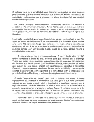 O professor deve ter a sensibilidade para despertar ou descobrir em cada aluno as
potencialidades que este encerra de modo a que o ensino da História faça sentido e a
criatividade é a ferramenta que o professor e o aluno têm disponível para construir
conhecimento significativo.

   Um desafio: dar espaço à criatividade nas nossas aulas, nos temas que abordamos,
no saber que “construímos”. Através das Novas Tecnologias, um recurso, permitir que
a criatividade flua, as aulas não tenham um registo “cinzento” e os alunos participem,
criem, pesquisem, vivenciem os momentos da História e, no final, alguém diga: a aula
já acabou?

Imaginação e criatividade para todos. Liberdade de pensar, sentir, reflectir e agir. Nas
aulas, na escola e na sociedade. É tão bom sentirmos que os nossos alunos possam
através das TIC irem mais longe, voar mais alto, reflectirem sobre o passado para
construirem o futuro. E se por acaso eles se perderem nesse caminho da imaginação,
podemos sempre com um discurso lógico, chamá-los à terra, porque mesmo a
criatividade tem o seu tempo.

       É nesta contagem que encontramos o tempo. O tempo da disciplina de HGP:
tempo da História e tempo da aula, essencial para que façamos toda a diferença.
Tempo que, muitas vezes, não temos ou aquele que está do nosso lado para podermos
dar resposta aos nossos alunos, com actividades criativas, transformando as ideias,
que surgem no seu estado original, em aprendizagens concretas e relevantes.
Entretanto, nesse tempo, o de há milhares de anos e o da actualidade, o que está entre
o verão e o outro verão, entre o primeiro e o último toque, entre a imaginação e o
produto final, há um Mundo que o professor deve explorar com toda a ousadia.

  É nesta “exploração do mundo” com toda a ousadia que reside a acção
imprescindível do professor. A envolvência que deve gerar à sua volta, partilhando
saberes de um modo original, criativo, imaginativo e desafiador, sempre com o
objectivo de fazer conhecer a História, de modo a levar os alunos a conhecerem o
passado, compreenderem o presente e quiçá,o futuro. O professor nunca deve ter
receio do produto final que conseguiu com os seus alunos, pois foi fruto dessa sua
ousadia neste processo de ensino/aprendizagem, que se tornou concreto e relevante.

      Ter medo é bom. O temor põe-nos a pensar e pensando, criamos. A criatividade
não é por isso mais do que a capacidade de pegar em algo “familiar” aos docentes e
discentes e recrear em função das ferramentas disponíveis.
 