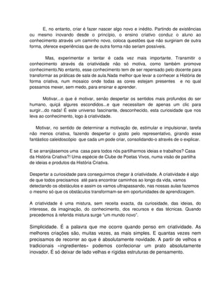 E, no entanto, criar é fazer nascer algo novo e inédito. Partindo de existências
ou mesmo inovando desde o princípio, o ensino criativo conduz o aluno ao
conhecimento através um caminho novo, coloca questões que não surgiriam de outra
forma, oferece experiências que de outra forma não seriam possíveis.

        Mas, experimentar e tentar é cada vez mais importante. Transmitir o
conhecimento através da criatividade não só motiva, como também promove
conhecimento.No entanto, esse conhecimento tem de ser repensado pelo docente para
transformar as práticas de sala de aula.Nada melhor que levar a conhecer a História de
forma criativa, num mosaico onde todas as cores estejam presentes e no qual
possamos mexer, sem medo, para ensinar e aprender.

        Motivar...o que é motivar, senão despertar os sentidos mais profundos do ser
humano, quiçá algures escondidos...e que necessitam de apenas um clic para
surgir...do nada! É este universo fascinante, desconhecido, esta curiosidade que nos
leva ao conhecimento, logo à criatividade.

   Motivar, no sentido de determinar a motivação de, estimular e impulsionar, tarefa
não menos criativa, fazendo despertar o gosto pelo representativo, girando esse
fantástico caleidoscópio que cada um pode criar, consolidando-o através de o explicar.

E se arranjássemos uma casa para todos nós partilharmos ideias e trabalhos? Casa
da História Criativa?! Uma espécie de Clube de Poetas Vivos, numa visão de partilha
de ideias e produtos da História Criativa.

Despertar a curiosidade para conseguirmos chegar à criatividade. A criatividade é algo
de que todos precisamos até para encontrar caminhos ao longo da vida, vamos
detectando os obstáculos e assim os vamos ultrapassando, nas nossas aulas fazemos
o mesmo só que os obstáculos transformam-se em oportunidades de aprendizagem.

A criatividade é uma mistura, sem receita exacta, da curiosidade, das ideias, do
interesse, da imaginação, do conhecimento, dos recursos e das técnicas. Quando
precedemos à referida mistura surge “um mundo novo”.

Simplicidade. É a palavra que me ocorre quando penso em criatividade. As
melhores criações são, muitas vezes, as mais simples. E quantas vezes nem
precisamos de recorrer ao que é absolutamente novidade. A partir de velhos e
tradicionais «ingredientes» podemos confecionar um prato absolutamente
inovador. É só deixar de lado velhas e rígidas estruturas de pensamento.
 