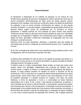 Textos Individuais


A) Apresentar a Elaboração de um trabalho de pesquisa na net acerca de uma
temática,fazer exposição do assunto e divulgação do mesmo através dos meios que os
alunos considerem pertinentes,pode ser blog, jornal de escola placard, poema,
powerpoint enfim qualquer meio será bem-vindo.será criada uma tabela de parâmetros
de avaliação e que os alunos tomarão conhecimento da mesma ,na que estarão
incluídos conteúdos e a sua percentagem ,originalidade da apresentação,coerência do
discurso Podem sugerir vamos ser profissionais por 10 minutos,e os alunos
apresentam o trabalho partindo de uma profissão se assim fizerem essa escolha
;Poderemos lançar frases ao alto para nas primeiras sessões de aulas com criatividade
consigam por a imaginação a trabalhar com conhecimento para chegar a criatividade,
depois de terem aprendido a diferenciar criatividade de imaginação tudo fica mais
entregue a os próprios alunos.
Devemos evitar as aulas expositivas ,directivas, e aproveitar para dar lufadas de
informação para os alunos ir chegando ao conhecimento.isto para uma 1ª sessão de 90
minutos.

B) As TIC na disciplina de história têm muita importância porque podemos estar a criar
investigadores, abrir-lhe horizontes e aprender com eles.


a) Ideia(s) para actividade em sala de aula ou em gestão de projecto que possa vir a
realizar com os seus alunos ou no contexto de trabalho na escola (retiradas do trabalho
realizado durante a formação ou outro);
A História vivida é a melhor compreendida. Neste sentido, ao longo dos muitos anos
sempre utilizei uma estratégia, independente dos contextos de trabalho, que se
verificou eficaz: a viagem no tempo e a reencarnação de personagens das épocas a
estudar. O nosso projecto consistiu em desafiar os alunos a recuarem ao dia do
terramoto de 1755 e a colocarem-se no papel de sobreviventes pertencentes aos vários
grupos sociais. Como viviam antes, como viveram o dia, como passaram a viver, foram
as questões colocadas e o desafio consistiu em imaginar, com base nas fontes
históricas, a forma de apresentar à turma e à comunidade os factos históricos
relacionados com o tema. O ser, o fazer, o agir perante os problemas, os dilemas, o
tomar decisões que envolvem a vida de terceiros, o compreender o porquê das acções,
são momentos que marcam e não se esquecem. A articulação curricular de projectos, a
apresentação à comunidade através dos mais diversos meios existentes nas escolas, o
envolvimento das famílias e através da colaboração na realização de alguns trabalhos
e a sua vinda à escola aquando da exposição dos mesmos, são a ligação essencial
 