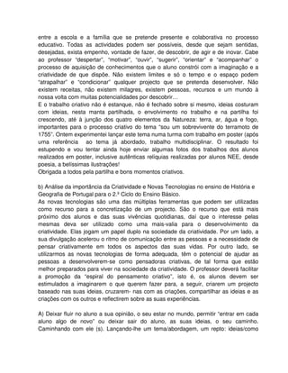 entre a escola e a família que se pretende presente e colaborativa no processo
educativo. Todas as actividades podem ser possíveis, desde que sejam sentidas,
desejadas, exista empenho, vontade de fazer, de descobrir, de agir e de inovar. Cabe
ao professor “despertar”, “motivar”, “ouvir”, “sugerir”, “orientar” e “acompanhar” o
processo de aquisição de conhecimentos que o aluno constrói com a imaginação e a
criatividade de que dispõe. Não existem limites e só o tempo e o espaço podem
“atrapalhar” e “condicionar” qualquer projecto que se pretenda desenvolver. Não
existem receitas, não existem milagres, existem pessoas, recursos e um mundo à
nossa volta com muitas potencialidades por descobrir…
E o trabalho criativo não é estanque, não é fechado sobre si mesmo, ideias costuram
com ideias, nesta manta partilhada, o envolvimento no trabalho e na partilha foi
crescendo, até à junção dos quatro elementos da Natureza: terra, ar, água e fogo,
importantes para o processo criativo do tema “sou um sobrevivente do terramoto de
1755”. Ontem experimentei lançar este tema numa turma com trabalho em poster (após
uma referência ao tema já abordado, trabalho multidisciplinar. O resultado foi
estupendo e vou tentar ainda hoje enviar algumas fotos dos trabalhos dos alunos
realizados em poster, inclusive autênticas relíquias realizadas por alunos NEE, desde
poesia, a belíssimas ilustrações!
Obrigada a todos pela partilha e bons momentos criativos.

b) Análise da importância da Criatividade e Novas Tecnologias no ensino de História e
Geografia de Portugal para o 2.º Ciclo do Ensino Básico.
As novas tecnologias são uma das múltiplas ferramentas que podem ser utilizadas
como recurso para a concretização de um projecto. São o recurso que está mais
próximo dos alunos e das suas vivências quotidianas, daí que o interesse pelas
mesmas deva ser utilizado como uma mais-valia para o desenvolvimento da
criatividade. Elas jogam um papel duplo na sociedade da criatividade. Por um lado, a
sua divulgação acelerou o ritmo de comunicação entre as pessoas e a necessidade de
pensar criativamente em todos os aspectos das suas vidas. Por outro lado, se
utilizarmos as novas tecnologias de forma adequada, têm o potencial de ajudar as
pessoas a desenvolverem-se como pensadoras criativas, de tal forma que estão
melhor preparados para viver na sociedade da criatividade. O professor deverá facilitar
a promoção da “espiral do pensamento criativo”, isto é, os alunos devem ser
estimulados a imaginarem o que querem fazer para, a seguir, criarem um projecto
baseado nas suas ideias, cruzarem- nas com as criações, compartilhar as ideias e as
criações com os outros e reflectirem sobre as suas experiências.

A) Deixar fluir no aluno a sua opinião, o seu estar no mundo, permitir “entrar em cada
aluno algo de novo” ou deixar sair do aluno, as suas ideias, o seu caminho.
Caminhando com ele (s). Lançando-lhe um tema/abordagem, um repto: ideias/como
 