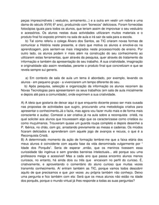 peças imprescindíveis ( vestuário, armamento...) e a outra em vestir um nobre e uma
dama do século XVIII( 6º ano), produzindo com “bonecos” deliciosos. Foram fornecidas
fotocópias iguais para todos os alunos, que teriam assim de improvisar o seu vestuário
e acessórios. Os alunos nestas duas actividades utilizaram muitos materiais e o
produto final foi exposto primeiro na sala de aula e irá sair da sala para a escola.
     b) Tal como referiu o colega Álvaro dos Santos, as TIC criaram novas formas de
comunicar a História neste presente, e claro que motiva os alunos e envolve-os na
aprendizagem, pois sentem-se mais integrados neste processo/modo de ensino. Por
outro lado, os alunos podem ir mais além na construção do seu conhecimento ao
utilizarem estas ferramentas, quer através da pesquisa, quer através do tratamento da
informação e também da apresentação do seu trabalho. A sua criatividade, imaginação
e originalidade são assim reveladas, perante o produto final que concretizam e que se
revela sempre sui generis.

   a) Em contexto de sala de aula um tema é abordado, por exemplo, levando os
alunos - em pequeno grupo - a vivenciarem um tempo diferente do seu.
   b) Após pesquisa, selecção e organização da informação os alunos recorrem às
Novas Tecnologias para apresentarem os seus trabalhos (em sala de aula inicialmente
e depois até para a comunidade), onde exprimem a sua criatividade.

A) A ideia que gostaria de deixar aqui é que enquanto docente posso ser mais ousada
nas propostas de actividades que sugiro, procurando uma metodologia criativa para
apresentar o conhecimento.Já o fazia, mas agora vou fazer muito mais e de forma mais
consciente e audaz. Comecei a ser criativa já na aula sobre a reconquista cristã, na
qual solicitei aos alunos que trouxessem algo que os caracterizasse como cristãos ou
como muçulmanos. Trouxeram quase um guarda roupa completo e depois desenhei a
P. Ibérica, no chão, com giz, arrastando previamente as mesas e cadeiras. Os miúdos
ficaram deliciados e aprenderam com aquele jogo de avanços e recuos, o que é a
Reconquista Cristã.
B) A determinado momento da ação de formação lembrei-me que a faixa etária dos
meus alunos é coincidente com aquela fase da vida denominada vulgarmente por “
Idade dos Porquês”. Seria de esperar ,então, que os meninos tivessem essa
curiosidade tão ingénua e sem grandes barreiras intelectuais... até porque sou uma
professora meiga e acessível! Mas a cada ano que passa encontro alunos menos
curiosos, no entanto, há ainda dois ou três que encaixam no perfil do curioso. É,
criativamente, e aproveitando o comentário do aluno curioso que muitas vezes
transmito conhecimento. Aí entram também as TIC, porque vamos todos descobrir
aquilo de que precisamos e que ,por vezes ,eu própria também não conheço. Deixo
uma pergunta e fico também com ela: Será que os meus alunos não estão na idade
dos porquês, porque o mundo virtual já lhes responde a todas as suas perguntas?
 