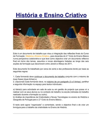 História e Ensino Criativo




Este é um documento de trabalho que visou a integração das reflexões finais do Curso
de Formação: História e Ensino Criativo, para docentes do 2.º Ciclo do Ensino Básico
numa perspectiva colaborativa e que teve como objectivo criar um documento reflexivo
final em torno dos temas, assuntos e novas abordagens tratadas ao longo das seis
acções de formação que decorreram entre Janeiro e Março de 2011.

Este documento foi trabalhado por cerca de cento e dez professores tendo por base as
seguintes regras:

1. Cada formando deve continuar o documento de trabalho conjunto com o máximo de
duas frases (duas linhas) e;
2. (Opcional) Cada formando deve, no máximo de um parágrafo (3 a 5 linhas), partilhar
a seguinte informação no espaço para textos individuais::

a) Ideia(s) para actividade em sala de aula ou em gestão de projecto que possa vir a
realizar com os seus alunos ou no contexto de trabalho na escola (retiradas do trabalho
realizado durante a formação ou outro);
b) Análise da importância da Criatividade e Novas Tecnologias no ensino de História e
Geografia de Portugal para o 2.º Ciclo do Ensino Básico .

O texto será agora “organizado” e comentado, sendo o objectivo final o de criar um
livro/guia para o trabalho da criatividade no Ensino de História.
 