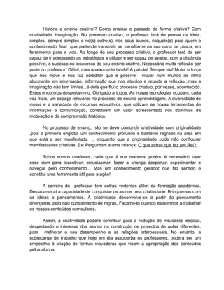 História e ensino criativo!? Como ensinar o passado de forma criativa? Com
criatividade. Imaginação. No processo criativo, o professor terá de pensar na ideia,
simples, sempre simples e no(s) outro(s), nos seus alunos, naquele(s) para quem o
conhecimento final que pretende transmitir se transforme na sua cana de pesca, em
ferramenta para a vida. Ao longo do seu processo criativo, o professor terá de ser
capaz de ir adequando as estratégias a utilizar e ser capaz de avaliar, com a distância
possível, o sucesso ou insucesso do seu ensino criativo. Necessária muita reflexão por
parte do professor! Difícil, mas apaixonante tarefa! A paixão! Sempre ela! Motor e força
que nos move e nos faz acreditar que é possível inovar num mundo de ritmo
alucinante em informação. Informação que nos atordoa e retarda a reflexão...mas a
imaginação não tem limites...é dela que flui o processo criativo, por vezes, adormecido.
Estes encontros despertam-no. Obrigado a todos. As novas tecnologias ocupam, cada
vez mais, um espaço relevante no processo de ensino-aprendizagem. A diversidade de
meios e a variedade de recursos educativos, que utilizam as novas ferramentas de
informação e comunicação, constituem um valor acrescentado nos domínios da
motivação e da compreensão histórica.

       No processo de ensino, não se deve confundir criatividade com originalidade
,pois a primeira engloba um conhecimento profundo e bastante regrado na área em
que está a ser manifestada , enquanto que a originalidade pode não configurar
manifestações criativas .Ex: Perguntem a uma criança: O que achas que faz um Rei?

       Todos somos criadores, cada qual à sua maneira; porém, é necessário usar
esse dom para incentivar, entusiasmar, fazer a criança despertar, experimentar e
navegar pelo conhecimento... Mas um conhecimento gerador que faz sentido e
constitui uma ferramenta útil para a ação!

      A carreira de professor tem outras vertentes além da formação académica.
Destaca-se aí a capacidade de conquistar os alunos pela criatividade. Brinquemos com
as ideias e pensamentos. A criatividade desenvolve-se a partir do pensamento
divergente, pelo não cumprimento de regras. Façamo-lo quando estivermos a trabalhar
os nossos conteúdos curriculares.

       Assim, a criatividade poderá contribuir para a redução do insucesso escolar,
despertando o interesse dos alunos na construção de projectos de aulas diferentes,
para melhorar o seu desempenho e as relações interpessoais. No entanto, a
sobrecarga de trabalho que hoje em dia assoberba os professores, poderá ser um
empecilho à criação de formas inovadoras que visam a apropriação dos conteúdos
pelos alunos.
 