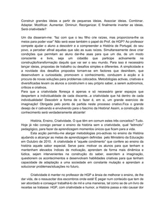 Construir grandes ideias a partir de pequenas ideias. Associar ideias. Combinar.
Adaptar. Modificar. Aumentar. Diminuir. Reorganizar. E finalmente inverter as ideias.
Será criatividade?

Um dia disseram-me: “faz com que o teu filho crie raízes, mas proporciona-lhe os
meios para poder voar” Não será esse também o papel do Prof. de HGP? Ao professor
compete ajudar o aluno a descobrir e a compreender a História de Portugal, do seu
povo, a perceber afinal aquelas que são as suas raízes. Simultaneamente deve criar
condições que permitam ao aluno dar-lhe asas para que um dia, de um modo
consciente e livre, seja um cidadão que participe activamente na
construção/transformação daquilo que vai ser o seu mundo. Para isso é necessário
lançar ideias, propostas de trabalho ou desafios simples e diferentes. A simplicidade e
a novidade dos desafios propostos tornam-se em factores que desinibem, que
desenvolvem a curiosidade, promovem o conhecimento, conduzem à acção e à
procura de novas soluções para problemas colocados. Metodologias activas, criativas e
diversificadas levam os alunos a construírem o seu próprio saber, a serem autónomos,
críticos e criativos.
Para que a criatividade floresça é apenas e só necessário gerar espaços que
despertem a individualidade de cada discente...a criatividade que há dentro de cada
individualidade! Descobrir a forma de o fazer é, em si, um grande exercício de
imaginação! Obrigada pelo ponto de partida neste processo criativo.Fica o grande
desejo de ir cativando e envolvendo para o fascínio da História! Assim, a construção do
conhecimento será verdadeiramente aliciante!

        História, Ensino, Criatividade. O que têm em comum estes três conceitos? Tudo.
Hoje já não consigo pensar o ensino da história sem a criatividade, qual “leitmotiv”
pedagógico, para fazer da aprendizagem momentos únicos que ficam para a vida.
        Esta acção permitiu-me alargar metodologias pro-activas no ensino da História
ajudando a alcançar as metas de aprendizagem definidas pelo Ministério da Educação
em Outubro de 2010. A criatividade é “aquele condimento” que confere ao ensino da
história aquele sabor especial. Serve para: motivar os alunos para que tenham e
mantenham elevados índices de motivação, aprendam de forma mais dinâmica e
lúdica, sejam intervenientes na construção do saber, exercitem a imaginação,
questionem os acontecimentos e desenvolvam habilidades criativas para que tenham
capacidade de adaptação a uma sociedade em constante mutação e aprendam a
solucionar problemas/situações no futuro.

       Criatividade é manter no professor de HGP a ânsia de melhorar o ensino, de lhe
dar vida, de o ressuscitar dos escombros onde está! É pegar num conteúdo que tem de
ser abordado e conseguir trabalhá-lo de mil e uma maneiras, tal como se de um livro de
receitas se tratasse: HGP, com criatividade e humor, a História passa a não causar dor
 