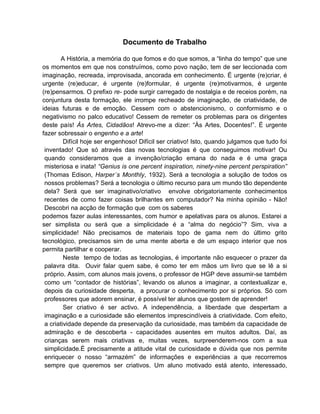 Documento de Trabalho

        A História, a memória do que fomos e do que somos, a “linha do tempo” que une
os momentos em que nos construímos, como povo nação, tem de ser leccionada com
imaginação, recreada, improvisada, ancorada em conhecimento. É urgente (re)criar, é
urgente (re)educar, é urgente (re)formular, é urgente (re)motivarmos, é urgente
(re)pensarmos. O prefixo re- pode surgir carregado de nostalgia e de receios porém, na
conjuntura desta formação, ele irrompe recheado de imaginação, de criatividade, de
ideias futuras e de emoção. Cessem com o abstencionismo, o conformismo e o
negativismo no palco educativo! Cessem de remeter os problemas para os dirigentes
deste país! Às Artes, Cidadãos! Atrevo-me a dizer: “Às Artes, Docentes!”. É urgente
fazer sobressair o engenho e a arte!
         Difícil hoje ser engenhoso! Difícil ser criativo! Isto, quando julgamos que tudo foi
 inventado! Que só através das novas tecnologias é que conseguimos motivar! Ou
 quando consideramos que a invenção/criação emana do nada e é uma graça
 misteriosa e inata! “Genius is one percent inspiration, ninety-nine percent perspiration”
 (Thomas Edison, Harper´s Monthly, 1932). Será a tecnologia a solução de todos os
 nossos problemas? Será a tecnologia o último recurso para um mundo tão dependente
 dela? Será que ser imaginativo/criativo envolve obrigatoriamente conhecimentos
 recentes de como fazer coisas brilhantes em computador? Na minha opinião - Não!
 Descobri na acção de formação que com os saberes
podemos fazer aulas interessantes, com humor e apelativas para os alunos. Estarei a
ser simplista ou será que a simplicidade é a “alma do negócio”? Sim, viva a
simplicidade! Não precisamos de materiais topo de gama nem do último grito
tecnológico, precisamos sim de uma mente aberta e de um espaço interior que nos
permita partilhar e cooperar.
         Neste tempo de todas as tecnologias, é importante não esquecer o prazer da
 palavra dita. Ouvir falar quem sabe, é como ter em mãos um livro que se lê a si
 próprio. Assim, com alunos mais jovens, o professor de HGP deve assumir-se também
 como um “contador de histórias”, levando os alunos a imaginar, a contextualizar e,
 depois da curiosidade desperta, a procurar o conhecimento por si próprios. Só com
 professores que adorem ensinar, é possível ter alunos que gostem de aprender!
         Ser criativo é ser activo. A independência, a liberdade que despertam a
 imaginação e a curiosidade são elementos imprescindíveis à criatividade. Com efeito,
 a criatividade depende da preservação da curiosidade, mas também da capacidade de
 admiração e de descoberta - capacidades ausentes em muitos adultos. Daí, as
 crianças serem mais criativas e, muitas vezes, surpreenderem-nos com a sua
 simplicidade.É precisamente a atitude vital de curiosidade e dúvida que nos permite
 enriquecer o nosso “armazém” de informações e experiências a que recorremos
 sempre que queremos ser criativos. Um aluno motivado está atento, interessado,
 