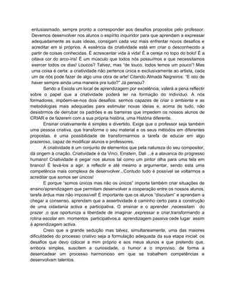 entusiasmado, sempre pronto a corresponder aos desafios propostos pelo professor.
 Devemos desenvolver nos alunos o espírito inquiridor para que aprendam a expressar
 adequadamente as suas ideias, consigam cada vez mais enfrentar novos desafios e
 acreditar em si próprios. A essência da criatividade está em criar o desconhecido a
 partir de coisas conhecidas. É acrescentar vida à vida! É a cereja no topo do bolo! É a
 oitava cor do arco-íris! É um músculo que todos nós possuímos e que necessitamos
 exercer todos os dias! Loucos? Talvez, mas “de louco, todos temos um pouco”! Mas
 uma coisa é certa: a criatividade não pertence única e exclusivamente ao artista, cada
 um de nós pode fazer de algo uma obra de arte! Citando Almada Negreiros: “E isto de
 haver sempre ainda uma maneira pra tudo?” Já pensou?
        Sendo a Escola um local de aprendizagem por excelência, valerá a pena reflectir
sobre o papel que a criatividade poderá ter na formação do indivíduo. A nós
formadores, impõem-se-nos dois desafios: sermos capazes de criar o ambiente e as
metodologias mais adequadas para estimular novas ideias e, acima de tudo, não
desistirmos de derrubar os padrões e as barreiras que impedem os nossos alunos de
CRIAR e de fazerem com a sua própria história, uma História diferente.
        Ensinar criativamente é simples e divertido. Exige que o professor seja também
uma pessoa criativa, que transforme o seu material e os seus métodos em diferentes
propostas. é uma possibilidade de transformarmos a tarefa de educar em algo
prazeroso, capaz de modificar alunos e professores.
        A criatividade é um conjunto de elementos que pela natureza do seu compositor,
dá origem à criação. Criatividade é da Vinci, Einstein, Dali ...é a alavanca do progresso
humano! Criatividade é pegar nos alunos tal como um pintor olha para uma tela em
branco! É levá-los a agir, a reflectir e até mesmo a argumentar, sendo esta uma
competência mais complexa de desenvolver...Contudo tudo é possível se voltarmos a
acreditar que somos ser únicos!
        E porque “somos únicos mas não os únicos” importa também criar situações de
ensino/aprendizagem que permitam desenvolver a cooperação entre os nossos alunos,
tarefa árdua mas não impossível! É importante que os alunos “discutam” e aprendam a
chegar a consenso, aprendam que a assertividade é caminho certo para a construção
de uma cidadania activa e participativa. O ensinar e o aprender ,necessitam do
prazer ,o que oportuniza a liberdade de imaginar ,expressar e criar,transformando a
rotina escolar em momentos participativos,a aprendizagem passiva cede lugar assim
à aprendizagem activa.
        Creio que a grande sedução mas talvez, simultaneamente, uma das maiores
dificuldades do processo criativo seja a formulação adequada da sua etapa inicial: os
desafios que devo colocar a mim próprio e aos meus alunos e que pretendo que,
embora simples, suscitem a curiosidade, o humor e o improviso, de forma a
desencadear um processo harmonioso em que se trabalhem competências e
desenvolvam talentos.
 