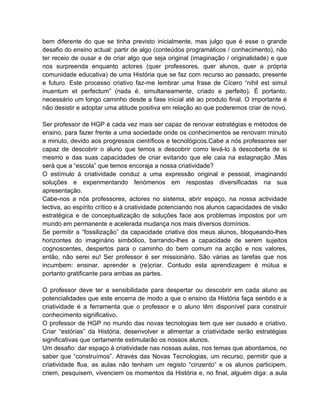 bem diferente do que se tinha previsto inicialmente, mas julgo que é esse o grande
desafio do ensino actual: partir de algo (conteúdos programáticos / conhecimento), não
ter receio de ousar e de criar algo que seja original (imaginação / originalidade) e que
nos surpreenda enquanto actores (quer professores, quer alunos, quer a própria
comunidade educativa) de uma História que se faz com recurso ao passado, presente
e futuro. Este processo criativo faz-me lembrar uma frase de Cícero “nihil est simul
inuentum et perfectum” (nada é, simultaneamente, criado e perfeito). É portanto,
necessário um longo caminho desde a fase inicial até ao produto final. O importante é
não desistir e adoptar uma atitude positiva em relação ao que poderemos criar de novo.

Ser professor de HGP é cada vez mais ser capaz de renovar estratégias e métodos de
ensino, para fazer frente a uma sociedade onde os conhecimentos se renovam minuto
a minuto, devido aos progressos científicos e tecnológicos.Cabe a nós professores ser
capaz de descobrir o aluno que temos e descobrir como levá-lo à descoberta de si
mesmo e das suas capacidades de criar evitando que ele caia na estagnação .Mas
será que a “escola” que temos encoraja a nossa criatividade?
O estímulo à criatividade conduz a uma expressão original e pessoal, imaginando
soluções e experimentando fenómenos em respostas diversificadas na sua
apresentação.
Cabe-nos a nós professores, actores no sistema, abrir espaço, na nossa actividade
lectiva, ao espírito crítico e à criatividade potenciando nos alunos capacidades de visão
estratégica e de conceptualização de soluções face aos problemas impostos por um
mundo em permanente e acelerada mudança nos mais diversos domínios.
Se permitir a “fossilização” da capacidade criativa dos meus alunos, bloqueando-lhes
horizontes do imaginário simbólico, barrando-lhes a capacidade de serem sujeitos
cognoscentes, despertos para o caminho do bem comum na acção e nos valores,
então, não serei eu! Ser professor é ser missionário. São várias as tarefas que nos
incumbem: ensinar, aprender e (re)criar. Contudo esta aprendizagem é mútua e
portanto gratificante para ambas as partes.

O professor deve ter a sensibilidade para despertar ou descobrir em cada aluno as
potencialidades que este encerra de modo a que o ensino da História faça sentido e a
criatividade é a ferramenta que o professor e o aluno têm disponível para construir
conhecimento significativo.
O professor de HGP no mundo das novas tecnologias tem que ser ousado e criativo.
Criar “estórias” da História, desenvolver e alimentar a criatividade serão estratégias
significativas que certamente estimularão os nossos alunos.
Um desafio: dar espaço à criatividade nas nossas aulas, nos temas que abordamos, no
saber que “construímos”. Através das Novas Tecnologias, um recurso, permitir que a
criatividade flua, as aulas não tenham um registo “cinzento” e os alunos participem,
criem, pesquisem, vivenciem os momentos da História e, no final, alguém diga: a aula
 