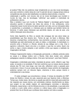 já acabou? Mas não nos podemos cingir simplemente ao uso das novas tecnologias,
pois caso contrário o criativo deixa de o ser! A aula tem de ser o espaço tempo onde as
competências dos alunos são trabalhadas e os talentos desenvolvidos, o local de
colaboração e partilha, com recurso não só às novas tecnologias que inundam o
mundo de hoje, mas às tecnologias “velhinhas” que apelem à criatividade de
professores e alunos.
Mas a verdade é que num mundo de “Nativos Digitais” a tecnologia ganha função
educativa quando é colocada nas mãos dos alunos. E nós, professores, como
emigrantes nesse mundo temos de saber aprender com eles, com as motivações deles
e suscitar-lhes a curiosidade e o interesse para as matérias que também temos de
leccionar. E serão esses interesses que permitirão depois, em sala de aula, uma
melhor interacção sócio discursiva.

Como dizia Agostinho da Silva «a escola não consegue dar aos aluno todas as
possibilidades que lhes deveria dar». Temos de agir, de fazer a diferença. Não
devemos «impingir-lhes» conhecimentos, mas ensiná-los a pensar e a exercitar uma
habilidade que está adormecida em cada um deles: a criatividade. A criatividade é o
encontro entre o Homem e o Mundo, através do seu diálogo com a vida. Criar é
egoísmo e altruísmo. Quem cria ama: a si próprio, o que faz, os outros. Quem cria
sonha e viaja e chama estúpida e sem sentido a linha que separa a realidade da
imaginação e da ficção.

Professor hoje/amanhã implica a introspecção permanente, a reflexão profunda sobre
as coisas e o diálogo criativo com o Mundo. Este deve revelar uma «atitude
pedagógica» assente no diálogo criativo. Criar para “permanecer”, para fazer História!

Imaginação e criatividade para todos. Liberdade de pensar, sentir, reflectir e agir. Nas
aulas, na escola e na sociedade. É tão bom sentirmos que os nossos alunos possam
através das TIC irem mais longe, voar mais alto, reflectirem sobre o passado para
construirem o futuro. E se por acaso eles se perderem nesse caminho da imaginação,
podemos sempre com um discurso lógico, chamá-los à terra, porque mesmo a
criatividade tem o seu tempo.

       É nesta contagem que encontramos o tempo. O tempo da disciplina de HGP:
tempo da História e tempo da aula, essencial para que façamos toda a diferença.
Tempo que, muitas vezes, não temos ou aquele que está do nosso lado para podermos
dar resposta aos nossos alunos, com actividades criativas, transformando as ideias,
que surgem no seu estado original, em aprendizagens concretas e relevantes.
Entretanto, nesse tempo, o de há milhares de anos e o da actualidade, o que está entre
o verão e o outro verão, entre o primeiro e o último toque, entre a imaginação e o
produto final, há um Mundo que o professor deve explorar com toda a ousadia.
 