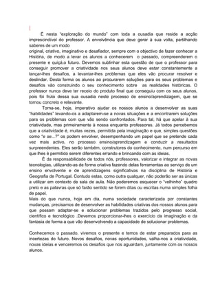 É nesta “exploração do mundo” com toda a ousadia que reside a acção
imprescindível do professor. A envolvência que deve gerar à sua volta, partilhando
saberes de um modo
original, criativo, imaginativo e desafiador, sempre com o objectivo de fazer conhecer a
História, de modo a levar os alunos a conhecerem o passado, compreenderem o
presente e quiçá,o futuro. Devemos sublinhar esta questão de que o professor para
conseguir promover a criatividade nos seus alunos deve estar constantemente a
lançar-lhes desafios, a levantar-lhes problemas que eles vão procurar resolver e
deslindar. Desta forma os alunos ao procurarem soluções para os seus problemas e
desafios vão construindo o seu conhecimento sobre as realidades históricas. O
professor nunca deve ter receio do produto final que conseguiu com os seus alunos,
pois foi fruto dessa sua ousadia neste processo de ensino/aprendizagem, que se
tornou concreto e relevante.
        Torna-se, hoje, imperativo ajudar os nossos alunos a desenvolver as suas
“habilidades” levando-os a adaptarem-se a novas situações e a encontrarem soluções
para os problemas com que vão sendo confrontados. Para tal, há que apelar à sua
criatividade, mas primeiramente à nossa enquanto professores. Já todos percebemos
que a criatividade é, muitas vezes, permitida pela imaginação e que, simples questões
como “e se...?” os podem envolver, desempenhando um papel que se pretende cada
vez mais activo, no processo ensino/aprendizagem e conduzir a resultados
surpreendentes. Eles serão também, construtores do conhecimento, num percurso em
que lhes é permitido serem diferentes errando e brincando com as ideias.
        É da responsabilidade de todos nós, professores, valorizar e integrar as novas
tecnologias, utilizando-as de forma criativa fazendo delas ferramentas ao serviço de um
ensino envolvente e de aprendizagens significativas na disciplina de História e
Geografia de Portugal. Contudo estas, como outra qualquer, não poderão ser as únicas
a utilizar em contexto de sala de aula. Não poderemos esquecer o “velhinho” quadro
preto e as palavras que só farão sentido se forem ditas ou escritas numa simples folha
de papel.
Mais do que nunca, hoje em dia, numa sociedade caracterizada por constantes
mudanças, precisamos de desenvolver as habilidades criativas dos nossos alunos para
que possam adaptar-se e solucionar problemas trazidos pelo progresso social,
científico e tecnológico .Devemos proporcionar-lhes o exercício da imaginação e da
fantasia de forma a que vão desenvolvendo a capacidade de solucionar problemas.

Conhecemos o passado, vivemos o presente e temos de estar preparados para as
incertezas do futuro. Novos desafios, novas oportunidades, valha-nos a criatividade,
novas ideias e venceremos os desafios que nos aguardam, juntamente com os nossos
alunos.
 